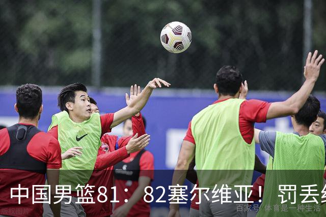 中国男篮81：82塞尔维亚！罚丢绝杀球+被补篮绝杀，体验两种死法
