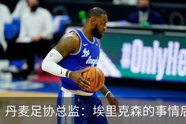 丹麦足协总监：埃里克森的事情后，我们会为丹麦球员采取特别措施