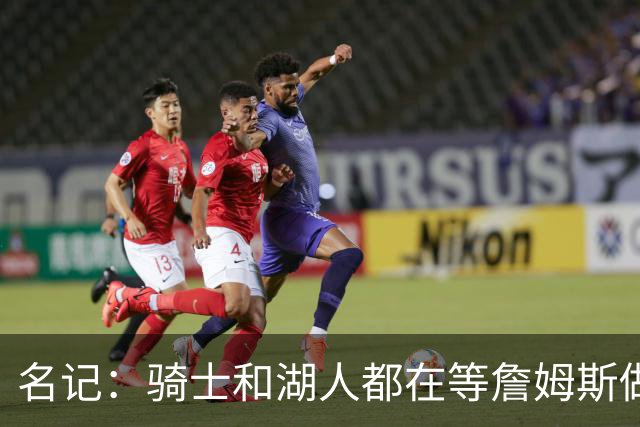 名记：骑士和湖人都在等詹姆斯做决定，库明加成备选“关系户”