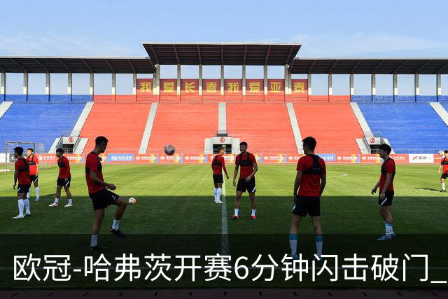 欧冠-哈弗茨开赛6分钟闪击破门 阿森纳半场1-0领先巴黎