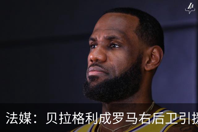 法媒：贝拉格利成罗马右后卫引援首选 解约金1500万欧元，国米也加入争夺战