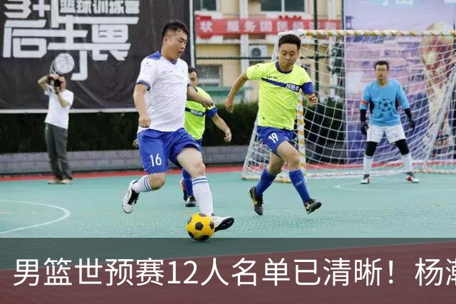 男篮世预赛12人名单已清晰！杨瀚森张镇麟领头：赵继伟可能落选