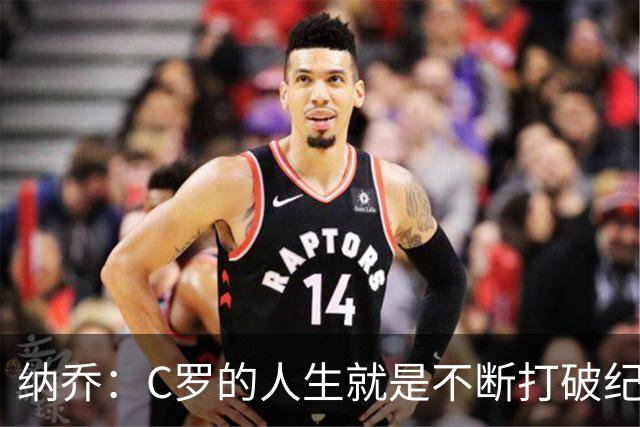 纳乔：C罗的人生就是不断打破纪录，完成千球里程碑前他绝不会停